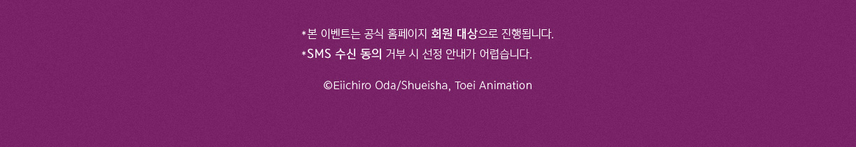 *본 이벤트는 공식 홈페이지 회원 대상으로 진행됩니다. *SMS 수신 동의 거부 시 선정 안내가 어렵습니다. ©Eiichiro Oda/Shueisha, Toei Animation