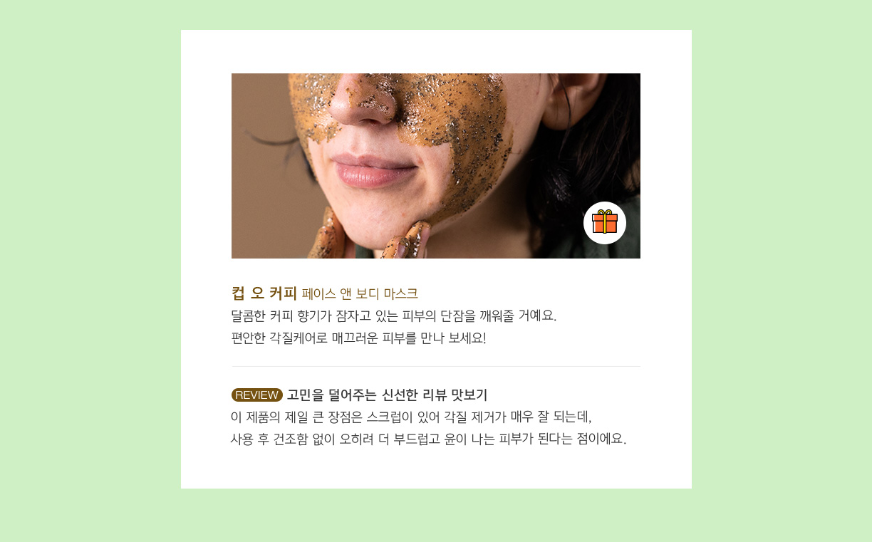 컵 오 커피 페이스 앤 보디 마스크 달콤한 커피 향기가 잠자고 있는 피부의 단잠을 깨워줄거예요. 편안한 각질케어로 매끄러운 피부를 만나 보세요! 고민을 덜어주는 신선한 리뷰 맛보기 이 제품의 제일 큰 장점은 스크럽이 있어 각질 제거가 매우 잘되는데, 사용 후 건조함 없이 오히려 더 부드럽고 윤이 나는 피부가 된다는 점이에요.