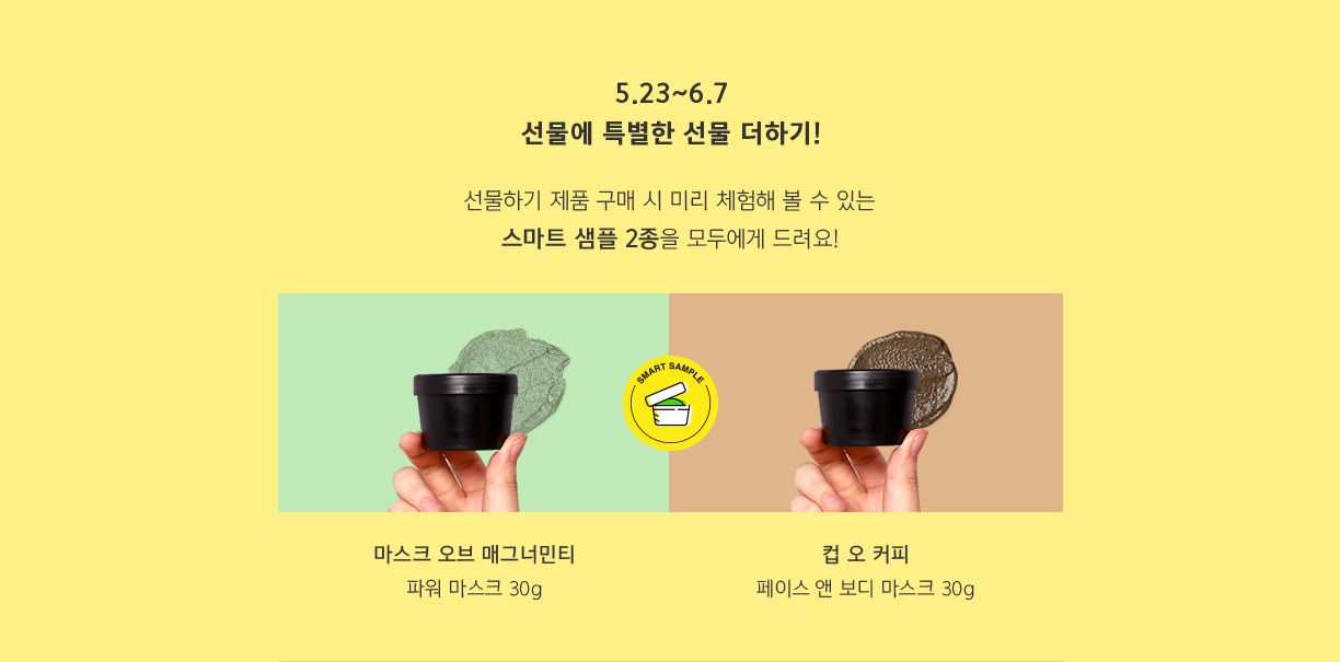 5.23~6.7 선물에 특별한 선물 더하기! 선물하기 제품 구매 시 미리 체험해 볼 수 있는 스마트 샘플 2종을 모두에게 드려요! 마스크 오브 매그너민티 파워 마스크 30g 컵 오 커피 페이스&보디 마스크 30g