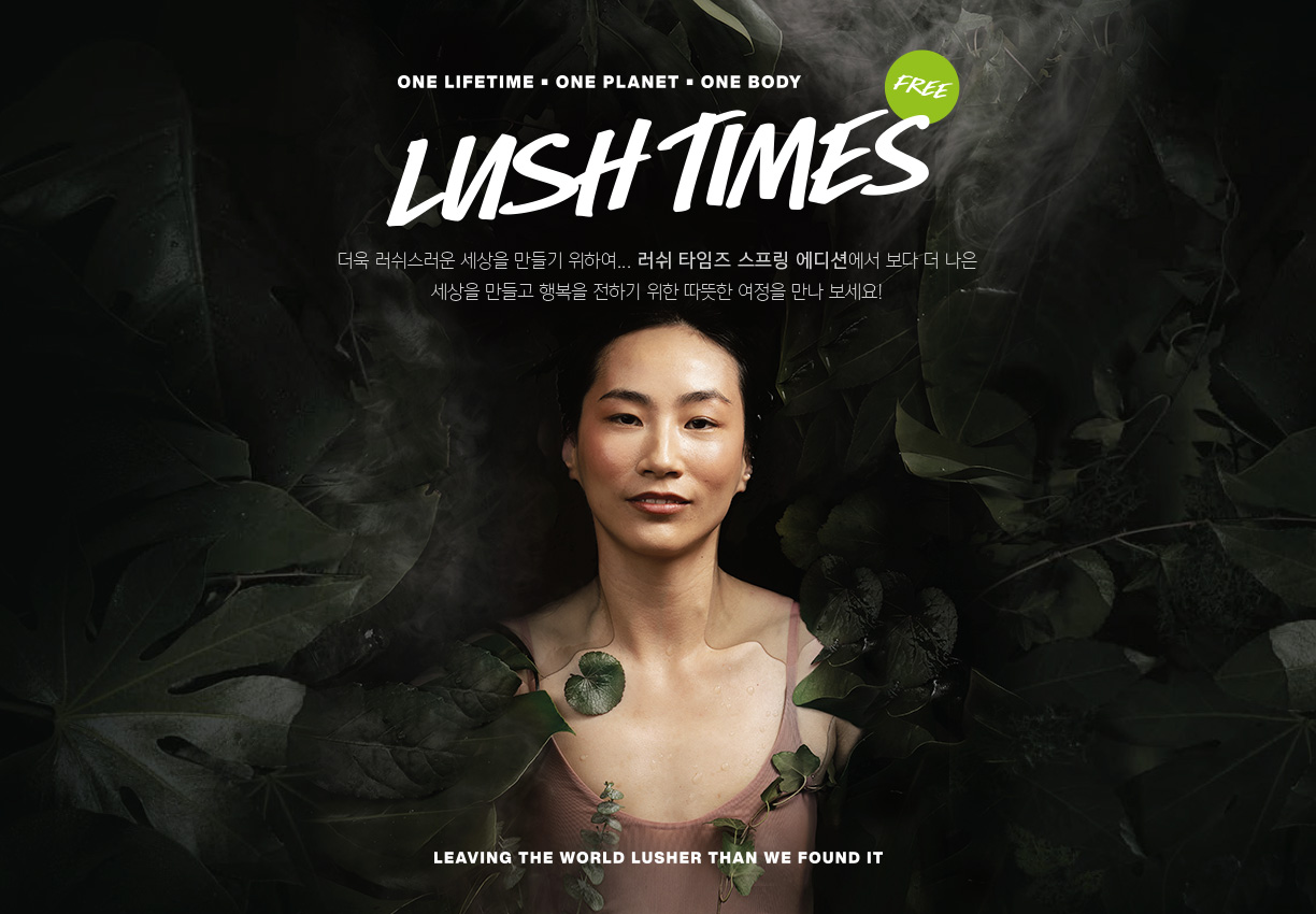 LUSH TIMES 더욱 러쉬스러운 세상을 만들기 위하여... 러쉬 타임즈 스프링 에디션에서 보다 더 나은 세상을 만들고 행복을 전하기 위한 따뜻한 여정을 만나 보세요!