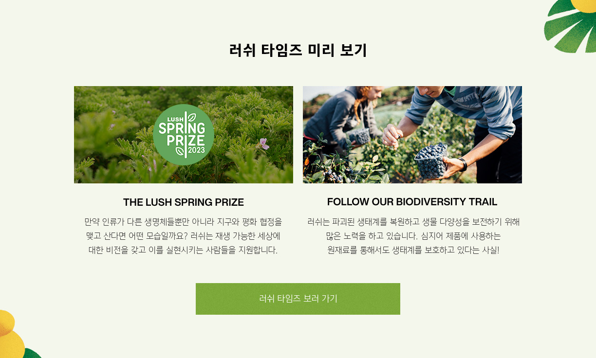 러쉬 타임즈 미리 보기 THE LUSH SPRING PRIZE 만약 인류가 다른 생명체들뿐만 아니라 지구와 평화 협정을 맺고 산다면 어떤 모습일까요? 러쉬는 재생 가능한 세상에 대한 비젼을 갖고 이를 실현시키는 사람들을 지원합니다. FOLLOW OUR BIODIVIVERSITY TRAIL 러쉬는 파괴된 생태계를 복원하고 생물 다양성을 보전하기 위해 많은 노력을 하고 있습니다. 심지어 제품에 사용하는 원재료를 통해서도 생태계를 보호하고 있다는 사실!