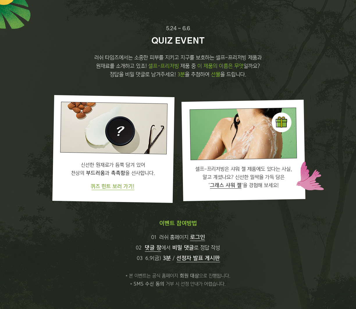 5.24~6.6 QUIZ EVENT 러쉬 타임즈에서는 소중한 피부를 지키고 지구를 보호하는 셀프-프리저빙 제품과 원재료를 소개하고 있죠! 셀프-프리저빙 제품 중 이 제품의 이름은 무엇일까요? 정답을 비밀 댓글로 남겨주세요! 3분을 추첨하여 선물을 드립니다.