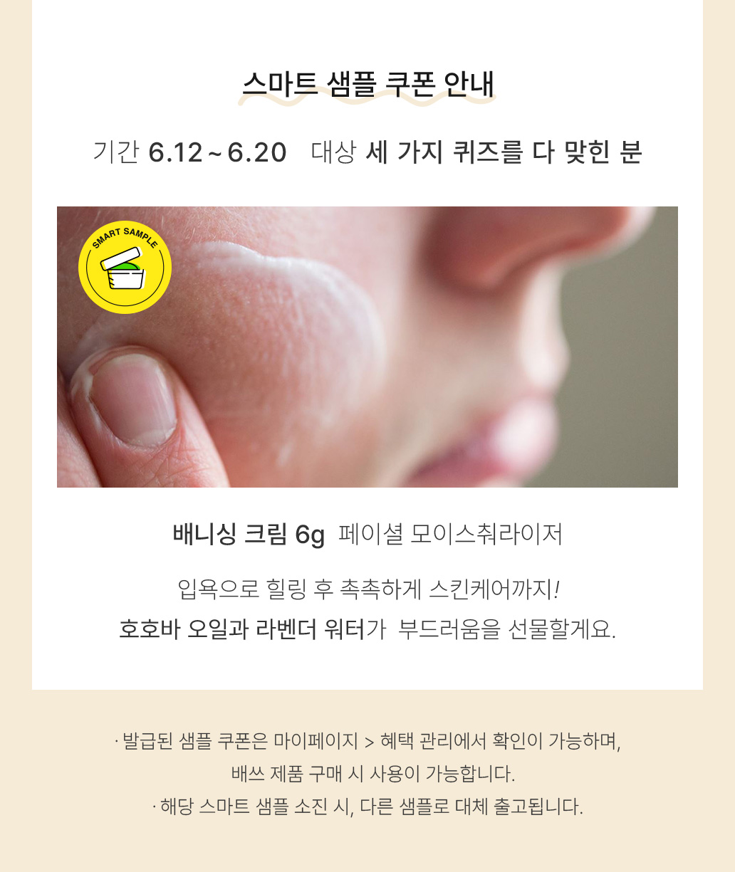 스마트 샘플 쿠폰 안내 기간 6.12 ~ 6.20 대상 세 가지 퀴즈를 다 맞힌 분 배니싱 크림 6g 페이셜 모이스춰라이저 입욕으로 힐링 후 촉촉하게 스킨테어까지! 호호바 오일과 라벤더 워터가 부드러움을 선물할게요. -발급된 샘플 쿠폰은 마이페이지 > 혜택 관리에서 확인이 가능하며, 배쓰 제품 구매 시 사용이 가능합니다. -해당 스마트 샘플 소진 시, 다른 샘플로 대체 출고됩니다.