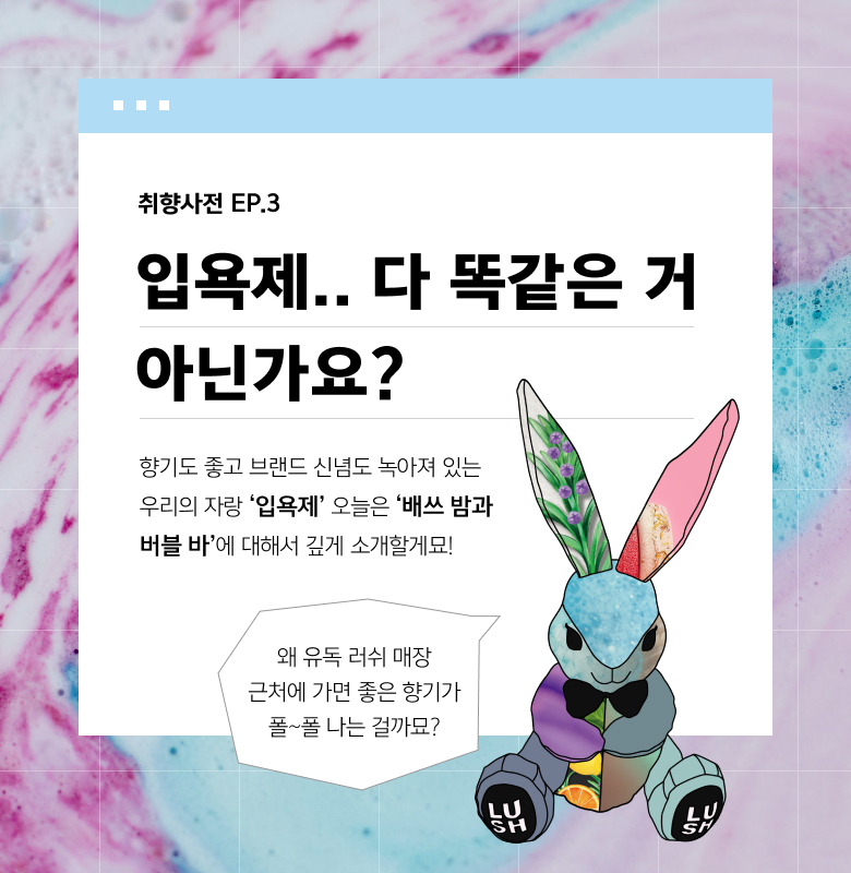 취향사전 EP.3 입욕제.. 다 똑같은 거 아닌가요? 왜 유독 러쉬 매장 근처에 가면 좋은 향기가 폴~폴 나는 걸까묘? 향기도 좋고 브랜드 신념도 녹아져 있는 우리의 자랑 ‘입욕제’ 오늘은 ‘배쓰 밤과 버블 바’에 대해서 깊게 소개할게묘!